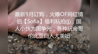 最新9月订购，火爆OF网红情侣【Sofia】福利私拍①，国人小伙为国争光，各种玩肏哥伦比亚白人大美妞