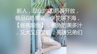 新人，现在的00后真开放，极品G奶美乳，学生妹下海，【昼夜颠倒】，鲍鱼肥美多汁，又大又白又挺，亮瞎兄弟们双眼