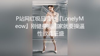 P站网红极品骚货『LonelyMeow』刚健身完回家就要操逼 性欲真旺盛