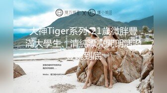 大神Tiger系列-21歲微胖豐滿大學生、清純漂亮開朗活潑壹鏡到底