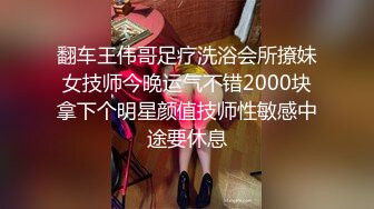 翻车王伟哥足疗洗浴会所撩妹女技师今晚运气不错2000块拿下个明星颜值技师性敏感中途要休息