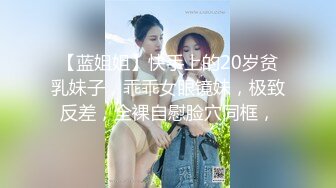 【蓝姐姐】快手上的20岁贫乳妹子，乖乖女眼镜妹，极致反差，全裸自慰脸穴同框，