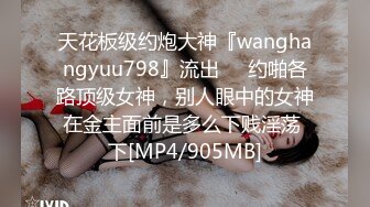 天花板级约炮大神『wanghangyuu798』流出❤️约啪各路顶级女神，别人眼中的女神在金主面前是多么下贱淫荡 下[MP4/905MB]