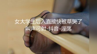 女大学生后入直接快被草哭了叫声可射-抖音-淫荡