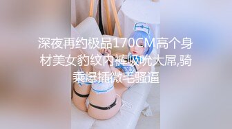 深夜再约极品170CM高个身材美女豹纹内裤吸吮大屌,骑乘爆插微毛骚逼