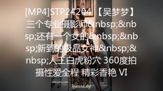 [MP4]STP24204 【吴梦梦】三个专业摄影师&nbsp;&nbsp;还有一个女的&nbsp;&nbsp;新到的极品女神&nbsp;&nbsp;人工白虎粉穴 360度拍摄性爱全程 精彩香艳 VI