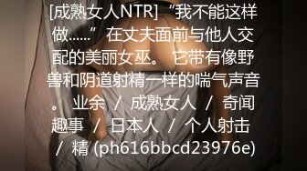 [成熟女人NTR]“我不能这样做......”在丈夫面前与他人交配的美丽女巫。 它带有像野兽和阴道射精一样的喘气声音。 业余 ／ 成熟女人 ／ 奇闻趣事 ／ 日本人 ／ 个人射击 ／ 精 (ph616bbcd23976e)